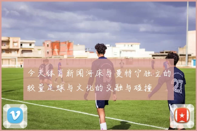 今天体育新闻河床与曼特宁独立的较量足球与文化的交融与碰撞