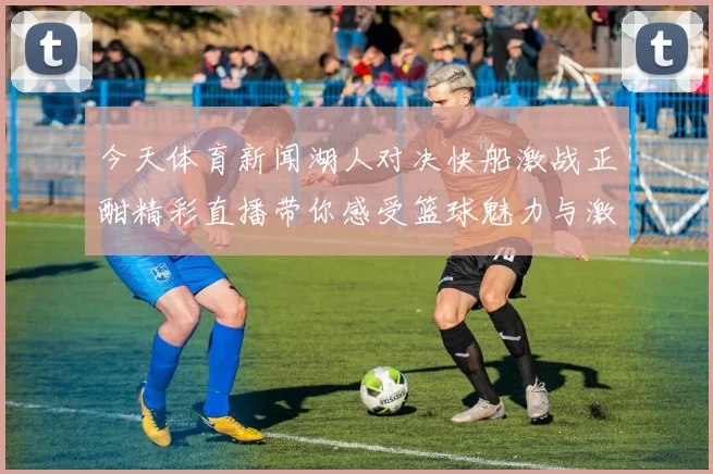 今天体育新闻湖人对决快船激战正酣精彩直播带你感受篮球魅力与激情碰撞