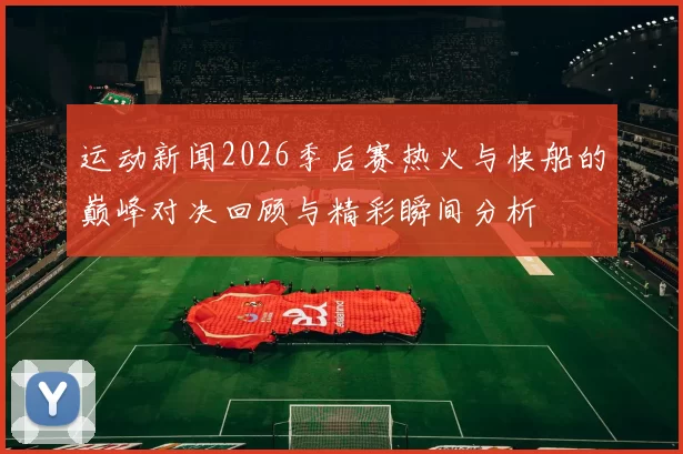 运动新闻2026季后赛热火与快船的巅峰对决回顾与精彩瞬间分析