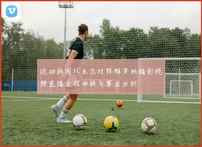 运动新闻AC米兰对阵维罗纳精彩视频直播全程回顾与赛后分析