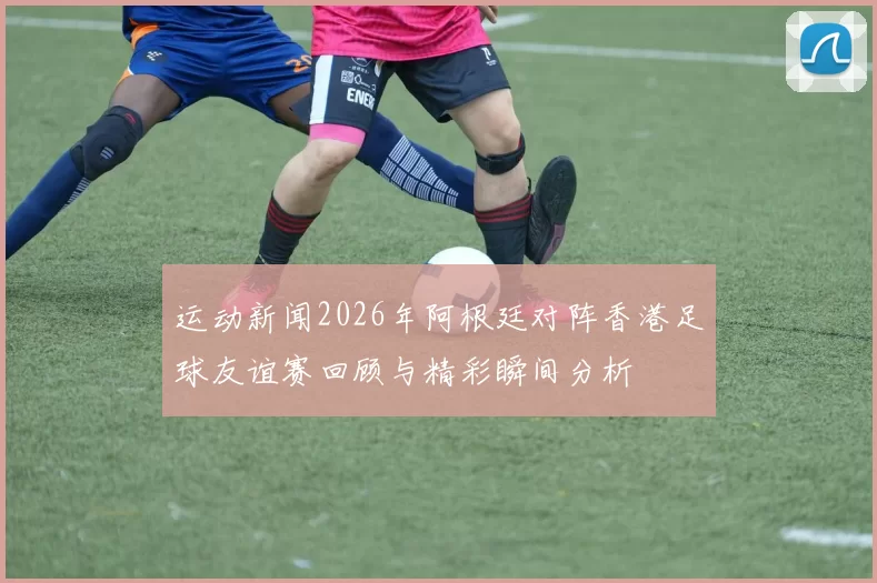运动新闻2026年阿根廷对阵香港足球友谊赛回顾与精彩瞬间分析