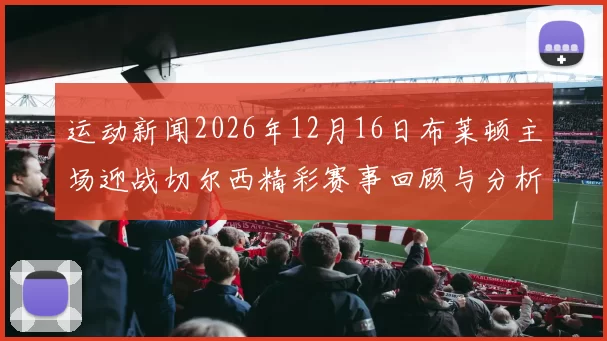 运动新闻2026年12月16日布莱顿主场迎战切尔西精彩赛事回顾与分析